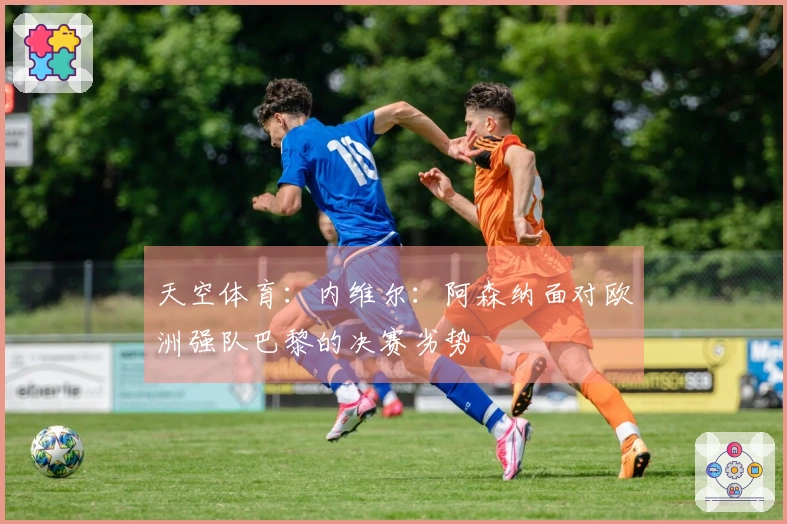 天空体育:内维尔:阿森纳面对欧洲强队巴黎的决赛劣势